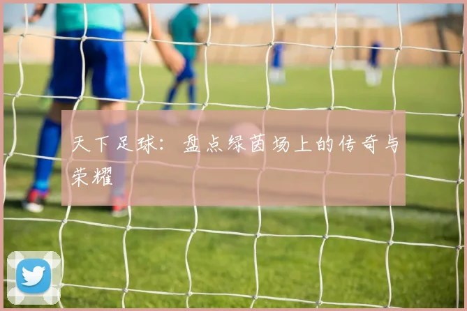 天下足球:盘点绿茵场上的传奇与荣耀