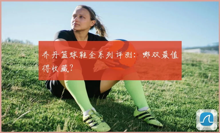 乔丹篮球鞋全系列评测:哪双最值得收藏?