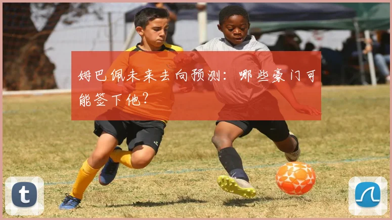 姆巴佩未来去向预测：哪些豪门可能签下他？