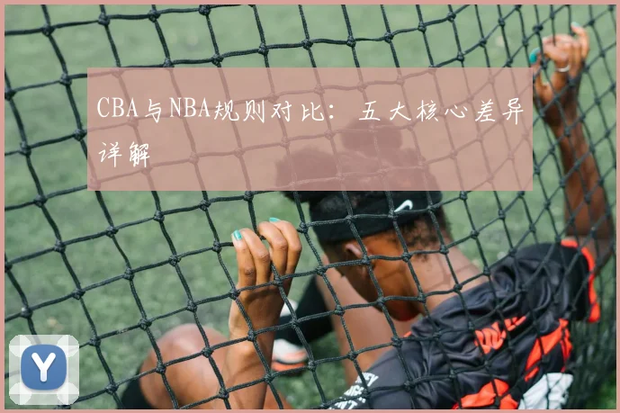 CBA与NBA规则对比：五大核心差异详解