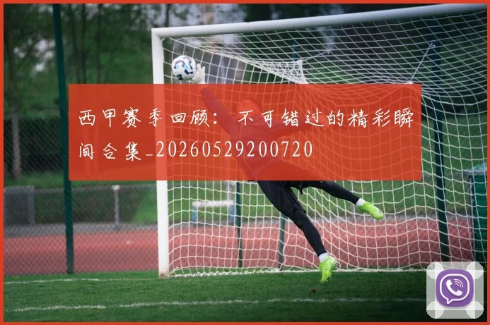 西甲赛季回顾:不可错过的精彩瞬间合集_20260529200720