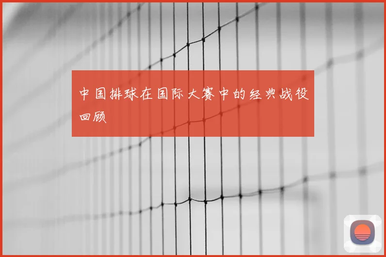 中国排球在国际大赛中的经典战役回顾