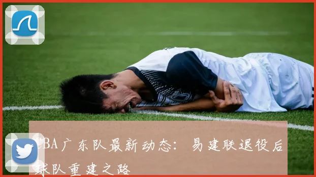 CBA广东队最新动态:易建联退役后球队重建之路