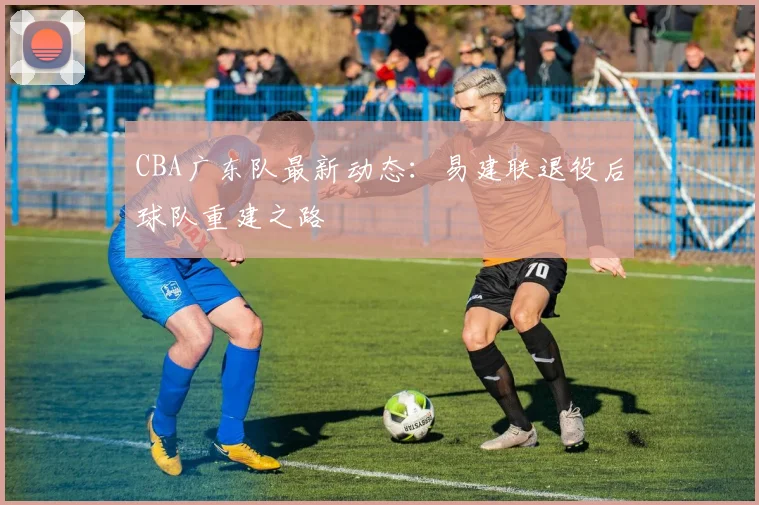 CBA广东队最新动态：易建联退役后球队重建之路