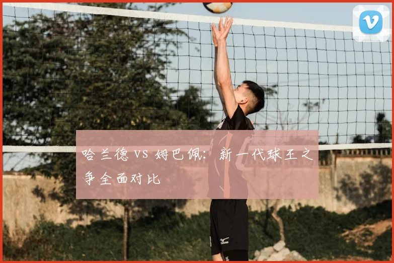 哈兰德 vs 姆巴佩：新一代球王之争全面对比