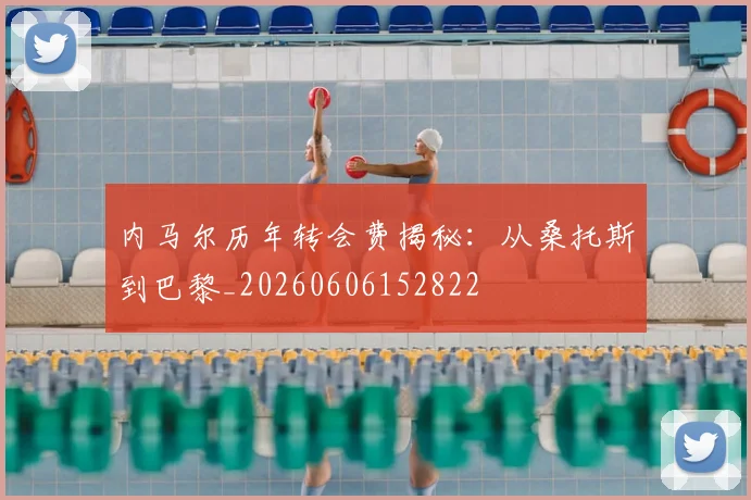 内马尔历年转会费揭秘：从桑托斯到巴黎_20260606152822
