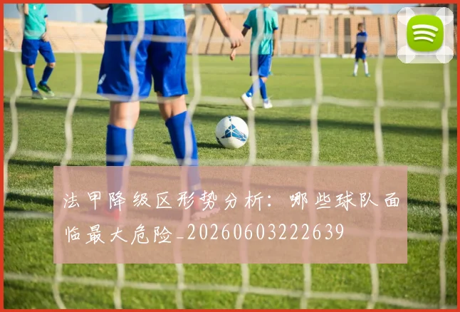 法甲降级区形势分析：哪些球队面临最大危险_20260603222639