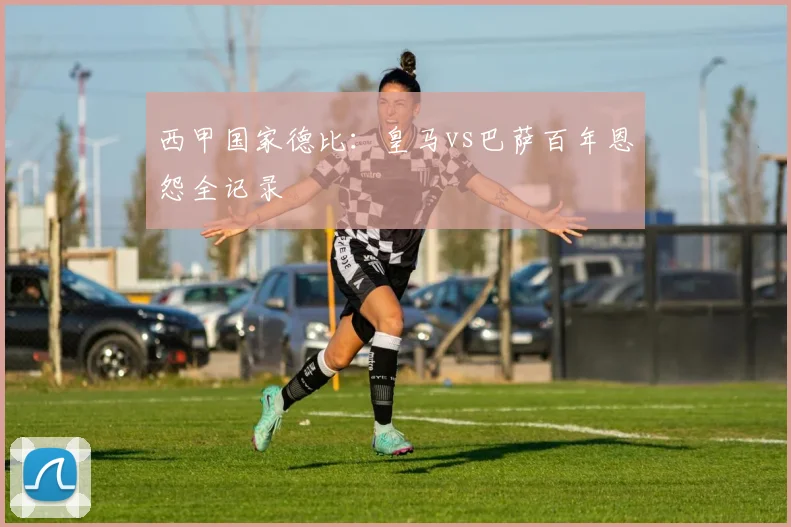 西甲国家德比：皇马vs巴萨百年恩怨全记录