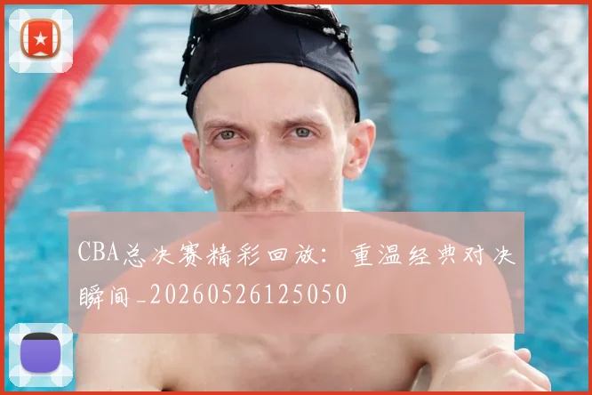 CBA总决赛精彩回放:重温经典对决瞬间_20260526125050
