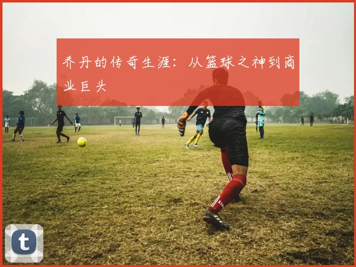 乔丹的传奇生涯:从篮球之神到商业巨头