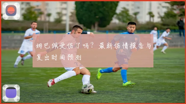 姆巴佩受伤了吗？最新伤情报告与复出时间预测