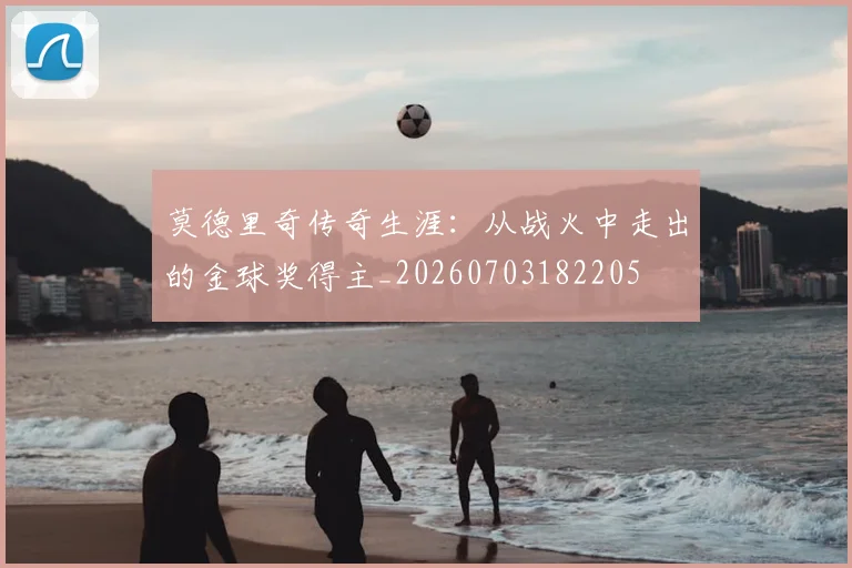 莫德里奇传奇生涯:从战火中走出的金球奖得主_20260703182205