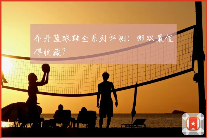 乔丹篮球鞋全系列评测：哪双最值得收藏？