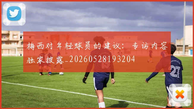 梅西对年轻球员的建议:专访内容独家披露_20260528193204