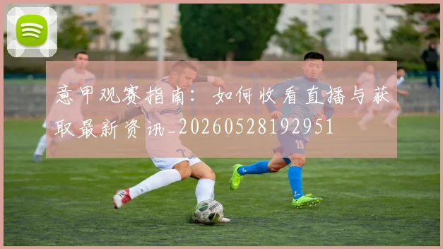 意甲观赛指南：如何收看直播与获取最新资讯_20260528192951