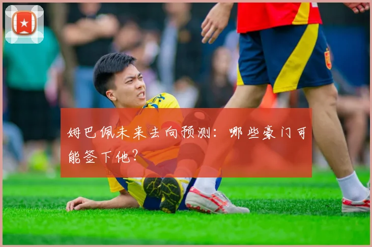 姆巴佩未来去向预测:哪些豪门可能签下他?