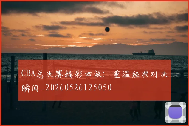 CBA总决赛精彩回放：重温经典对决瞬间_20260526125050